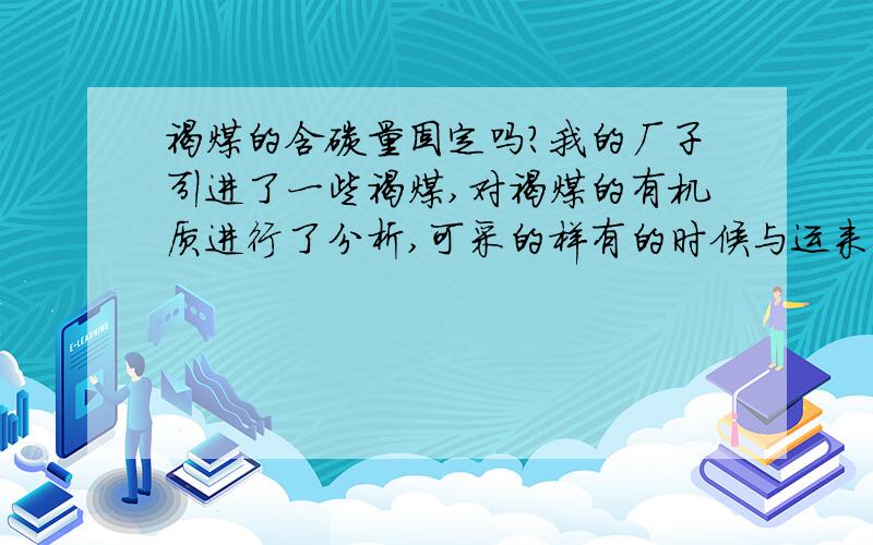 褐煤的含碳量固定吗?我的厂子引进了一些褐煤,对褐煤的有机质进行了分析,可采的样有的时候与运来的有太大的差距,想知道如果对褐煤的含碳量进行分析,会不会出现太大的差距.