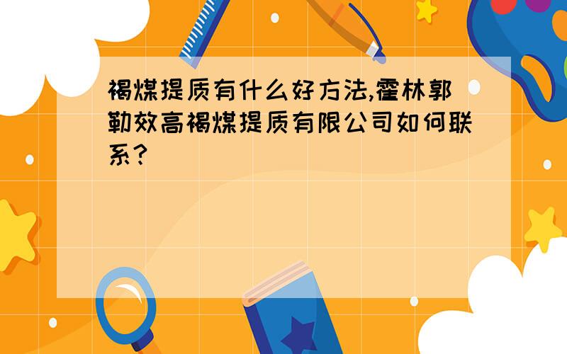 褐煤提质有什么好方法,霍林郭勒效高褐煤提质有限公司如何联系?