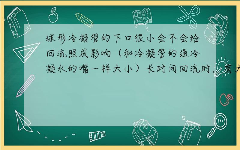 球形冷凝管的下口很小会不会给回流照成影响（和冷凝管的通冷凝水的嘴一样大小）长时间回流时，有大量的气体产生，上口套有收集气体的气球，装置处于密封情况（在此情况下会不会有