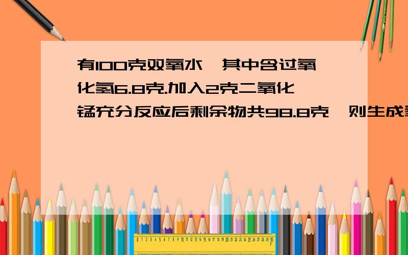 有100克双氧水,其中含过氧化氢6.8克.加入2克二氧化锰充分反应后剩余物共98.8克,则生成氧气多少克,新生成水多少克