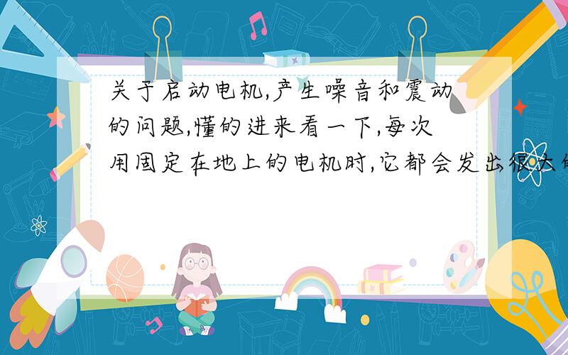 关于启动电机,产生噪音和震动的问题,懂的进来看一下,每次用固定在地上的电机时,它都会发出很大的噪音,产生很强的震动（几乎地都在动）我上请问一下各位有什么好的办法去解决这两个