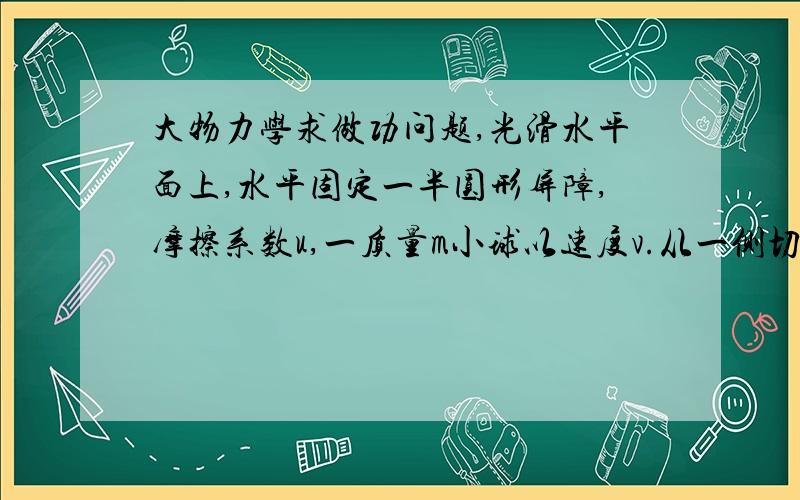 大物力学求做功问题,光滑水平面上,水平固定一半圆形屏障,摩擦系数u,一质量m小球以速度v.从一侧切线进入,求从另一侧出来时摩擦力做工,