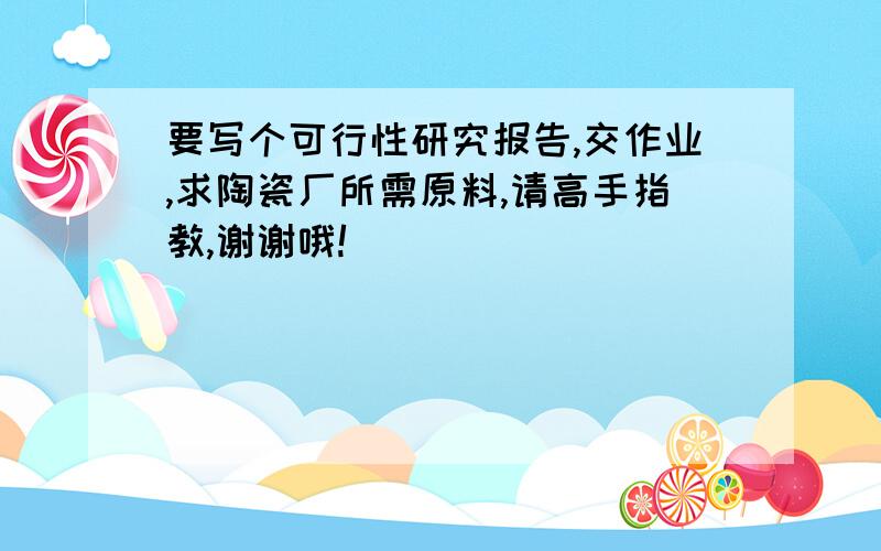 要写个可行性研究报告,交作业,求陶瓷厂所需原料,请高手指教,谢谢哦!