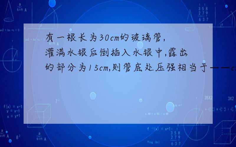 有一根长为30cm的玻璃管,灌满水银后倒插入水银中,露出的部分为15cm,则管底处压强相当于——cm水银的压强