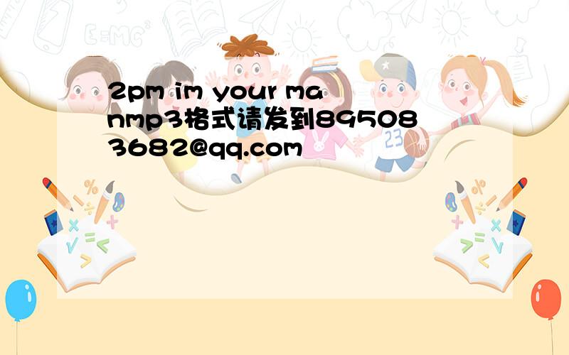 2pm im your manmp3格式请发到895083682@qq.com