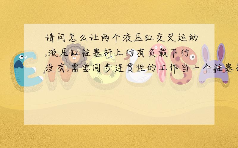 请问怎么让两个液压缸交叉运动,液压缸柱塞杆上行有负载下行没有,需要同步连贯性的工作当一个柱塞杆达到上止点另一个也处于下止点,这时处于下止点的柱塞杆有负载开始回缩,另一个无负