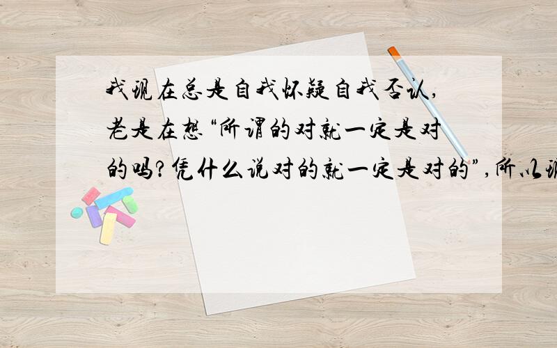 我现在总是自我怀疑自我否认,老是在想“所谓的对就一定是对的吗?凭什么说对的就一定是对的”,所以现在对一切都持怀疑态度,无法说服自己,“觉得是不是一切都存在是错的可能”,现在整