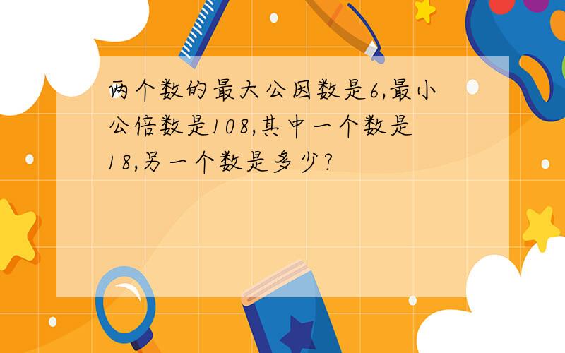 两个数的最大公因数是6,最小公倍数是108,其中一个数是18,另一个数是多少?