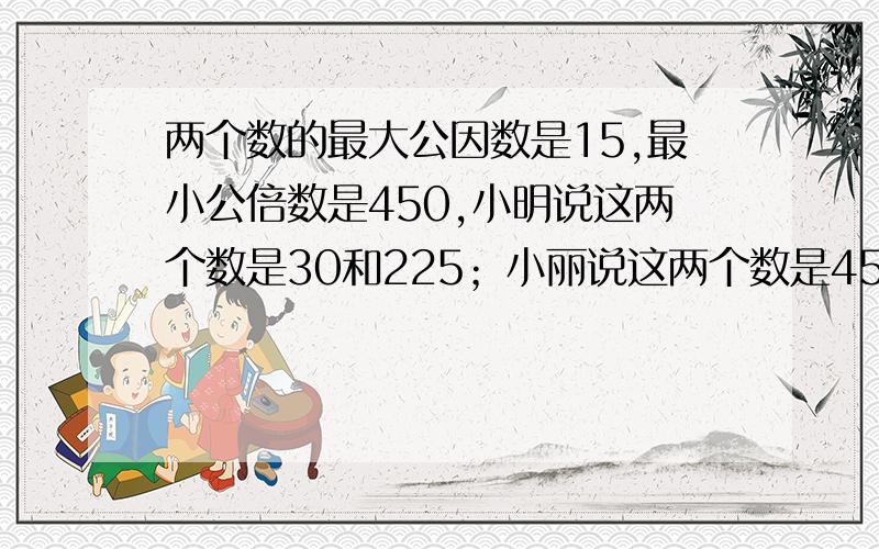 两个数的最大公因数是15,最小公倍数是450,小明说这两个数是30和225；小丽说这两个数是45和150,你认为他们说的对吗?还有没有其他的可能?【要方法】（完整） 急