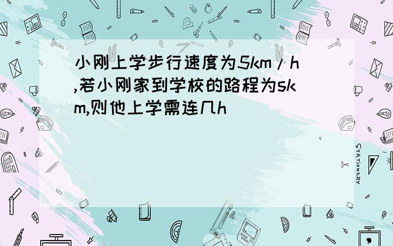 小刚上学步行速度为5km/h,若小刚家到学校的路程为skm,则他上学需连几h