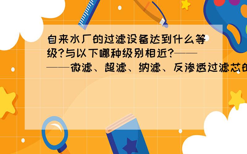 自来水厂的过滤设备达到什么等级?与以下哪种级别相近?————微滤、超滤、纳滤、反渗透过滤芯的材料是什么?