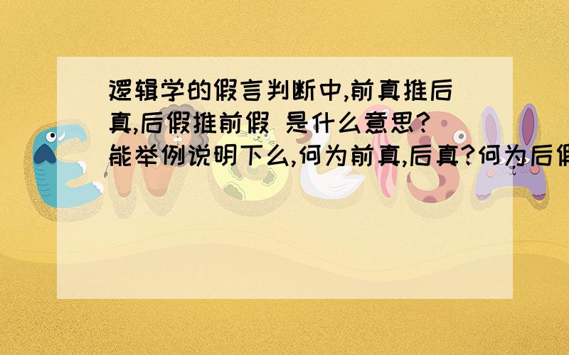 逻辑学的假言判断中,前真推后真,后假推前假 是什么意思?能举例说明下么,何为前真,后真?何为后假,前假. 谢谢