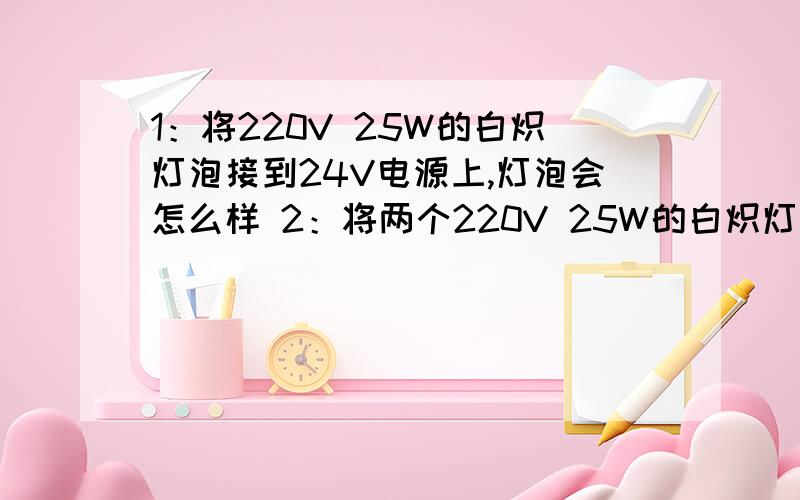 1：将220V 25W的白炽灯泡接到24V电源上,灯泡会怎么样 2：将两个220V 25W的白炽灯泡,串联接在220V的电源上.其亮度相当于多大功率的白炽灯?