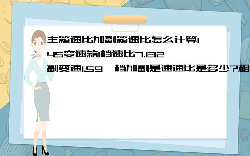 主箱速比加副箱速比怎么计算145变速箱1档速比7.132副变速1.59一档加副是速速比是多少?相加还是相乘?急