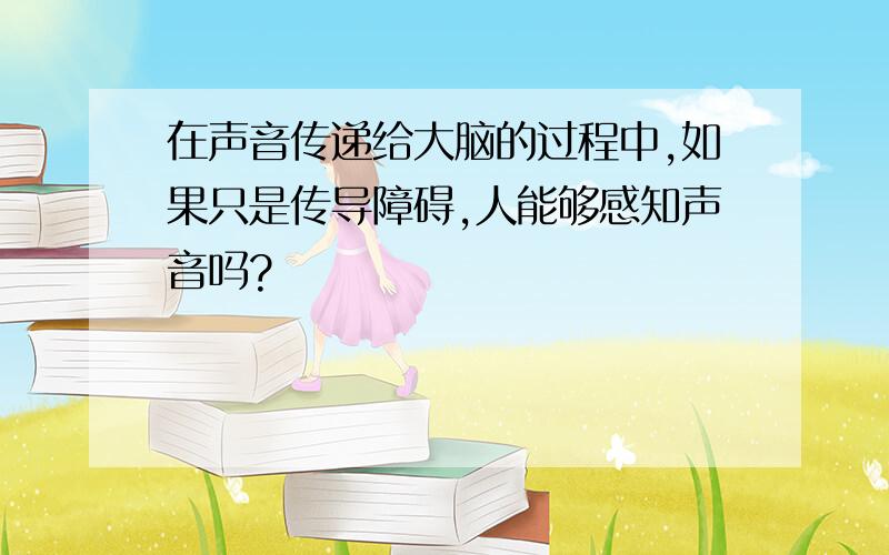 在声音传递给大脑的过程中,如果只是传导障碍,人能够感知声音吗?