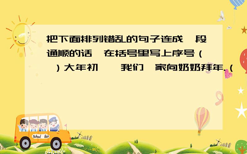 把下面排列错乱的句子连成一段通顺的话,在括号里写上序号（ ）大年初一,我们一家向奶奶拜年.（ ）我说了声“谢谢”,就把压岁钱交给妈妈,留着给我交学费,买课外书.（ ）一见奶奶,我忙