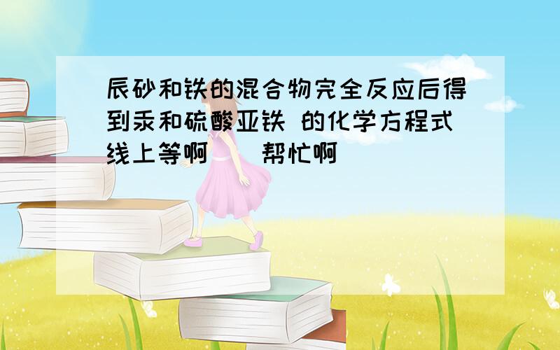 辰砂和铁的混合物完全反应后得到汞和硫酸亚铁 的化学方程式线上等啊``帮忙啊``