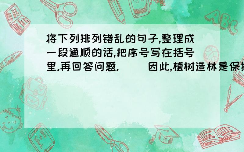 将下列排列错乱的句子,整理成一段通顺的话,把序号写在括号里.再回答问题.（ ）因此,植树造林是保护土地,保护大自然的重要举措.（ ）森林有保持水土的功能.林木盘根错节的根系能减少雨