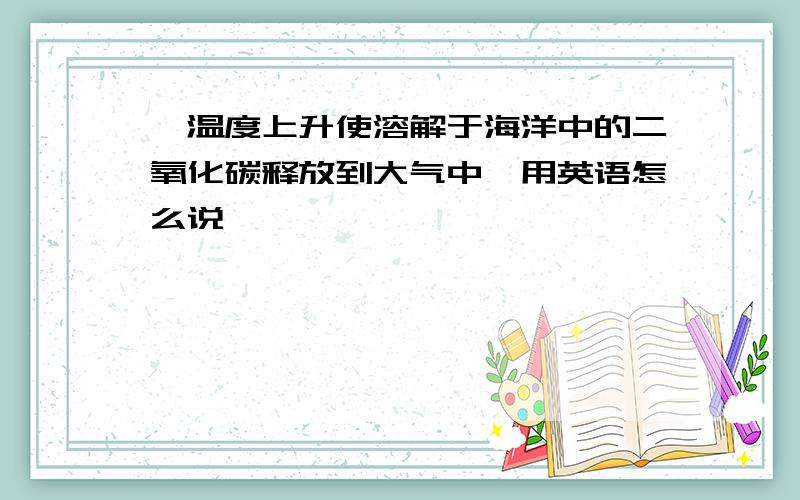 ＂温度上升使溶解于海洋中的二氧化碳释放到大气中＂用英语怎么说