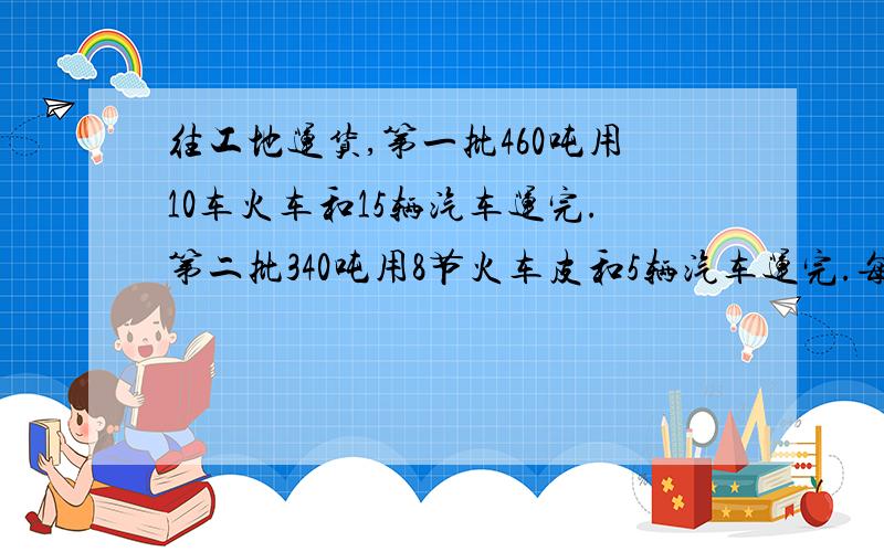 往工地运货,第一批460吨用10车火车和15辆汽车运完.第二批340吨用8节火车皮和5辆汽车运完.每节火车和每辆车平均各载重多少吨