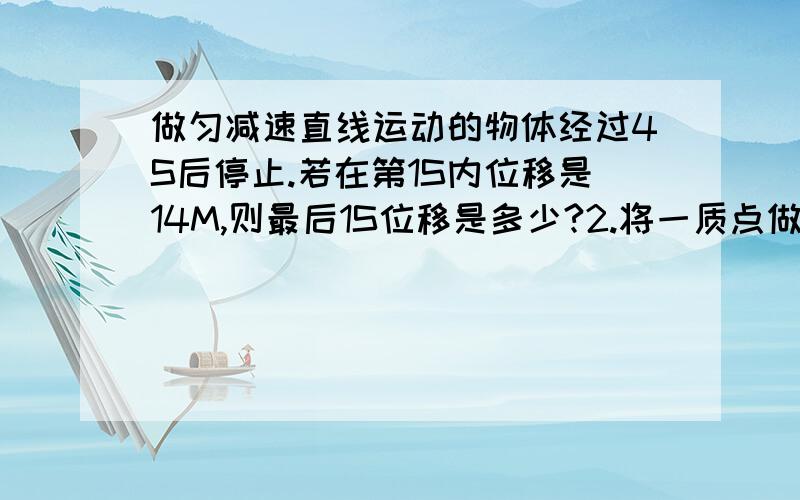 做匀减速直线运动的物体经过4S后停止.若在第1S内位移是14M,则最后1S位移是多少?2.将一质点做初速度为0的匀加速运动分成位移相等的4段,最后一段位移所用时间是2S,那么下落的第一段位移所