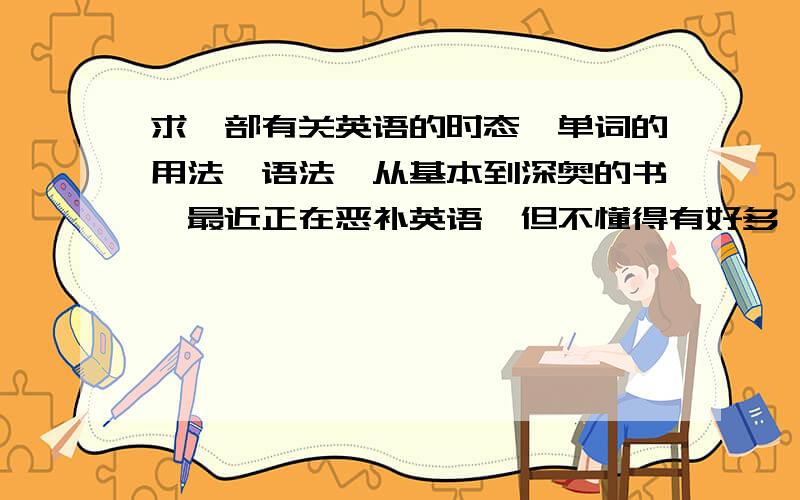 求一部有关英语的时态,单词的用法,语法,从基本到深奥的书,最近正在恶补英语,但不懂得有好多,太多了又不好意思问别人,基础很差,单词什么的记了好多,就是不会用,