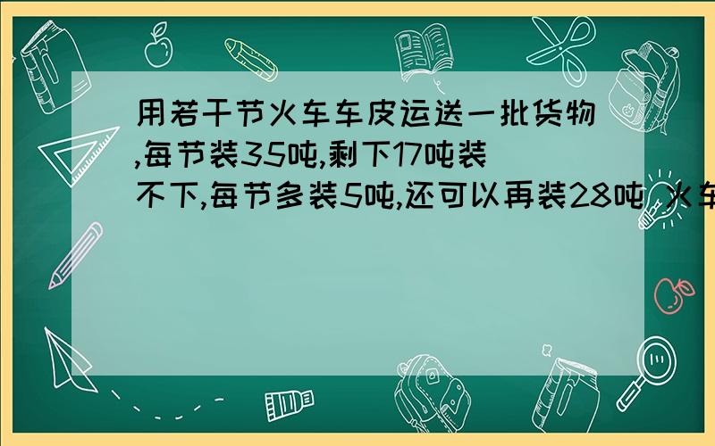 用若干节火车车皮运送一批货物,每节装35吨,剩下17吨装不下,每节多装5吨,还可以再装28吨 火车有几节?货物由几吨?一元一次