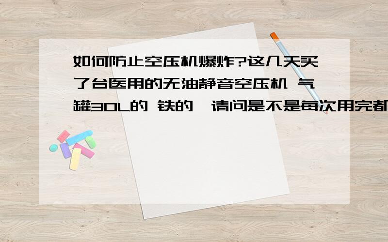 如何防止空压机爆炸?这几天买了台医用的无油静音空压机 气罐30L的 铁的,请问是不是每次用完都要用安全阀把里边的气排干净放置?还要注意些什么以防止爆炸呢?谢谢1.晕 爆炸了伤人啊! 2.就