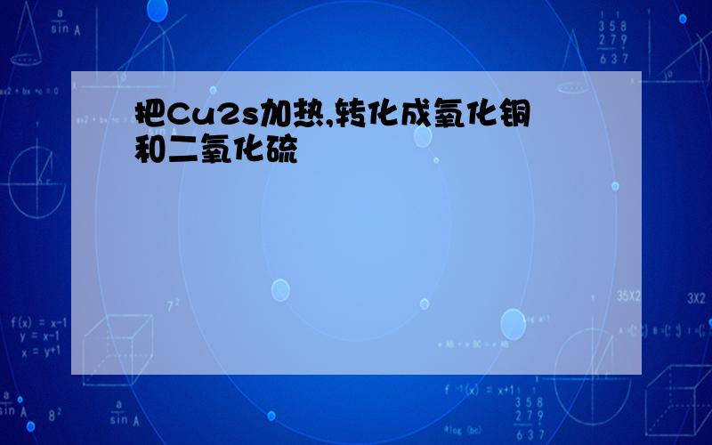 把Cu2s加热,转化成氧化铜和二氧化硫