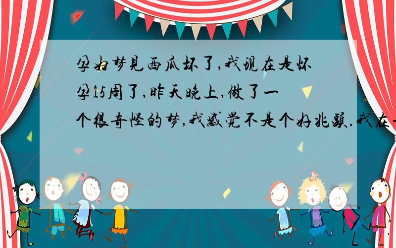 孕妇梦见西瓜坏了,我现在是怀孕15周了,昨天晚上,做了一个很奇怪的梦,我感觉不是个好兆头.我在一个河边玩,有人给了我一个大西瓜,是个花皮（平常生活中的那种黑绿杠的）大西瓜,还是个长