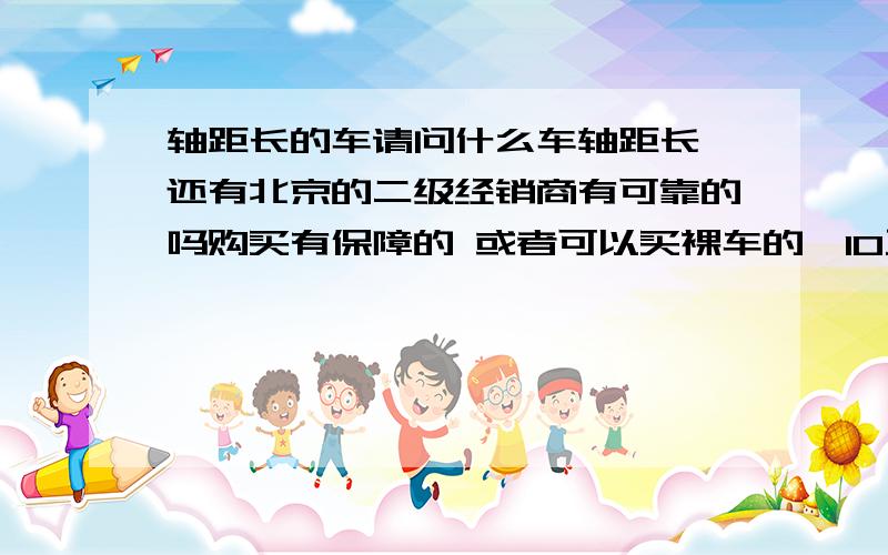 轴距长的车请问什么车轴距长,还有北京的二级经销商有可靠的吗购买有保障的 或者可以买裸车的,10万+的轿车性价比高的 空间大的车以及权威的价格!抬扛的绕行!