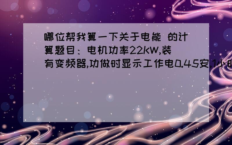 哪位帮我算一下关于电能 的计算题目：电机功率22KW,装有变频器,功做时显示工作电0.45安,1小时用电多少怎么样计算的,我想做节能,把原来的30KW的风机换成22KW的,可是我想知道这种已经装有变