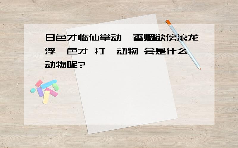 日色才临仙掌动,香烟欲傍滚龙浮,色才 打一动物 会是什么动物呢?