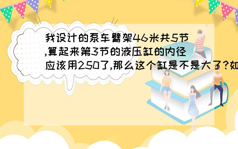 我设计的泵车臂架46米共5节,算起来第3节的液压缸的内径应该用250了,那么这个缸是不是大了?如果这样的话,第2节,第1节的液压缸岂不是更大了?