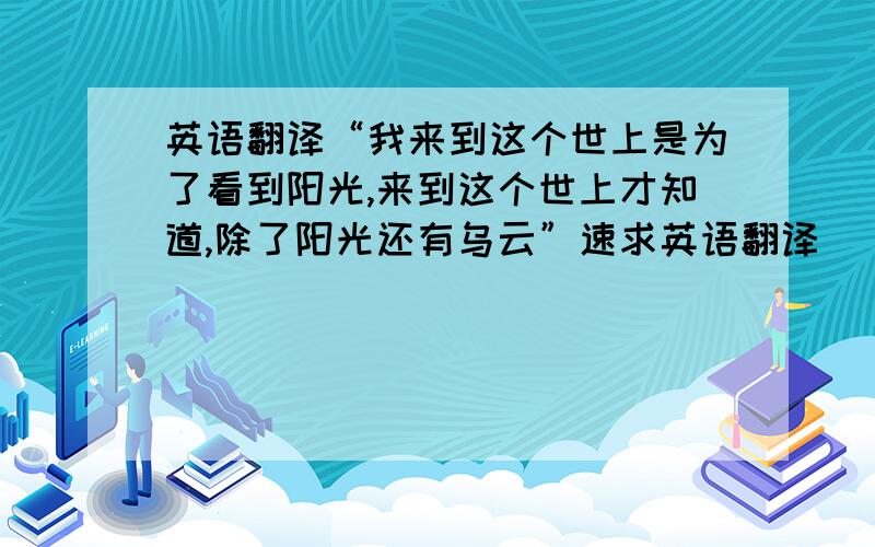 英语翻译“我来到这个世上是为了看到阳光,来到这个世上才知道,除了阳光还有乌云”速求英语翻译