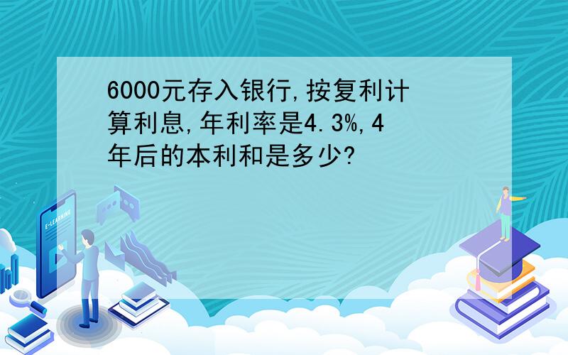 6000元存入银行,按复利计算利息,年利率是4.3%,4年后的本利和是多少?