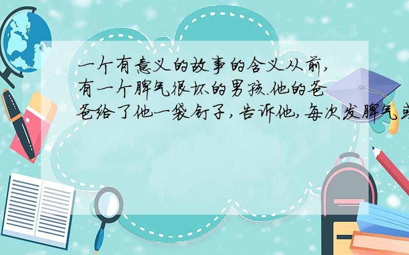 一个有意义的故事的含义从前,有一个脾气很坏的男孩.他的爸爸给了他一袋钉子,告诉他,每次发脾气或者跟人吵架的时候,就在院子的篱笆上钉一根.第一天,男孩钉了37根钉子.后面的几天他学会