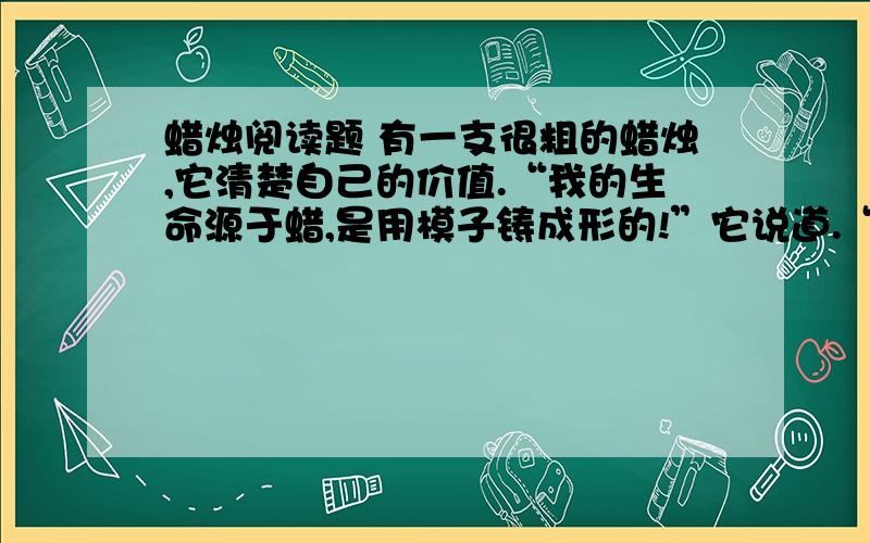 蜡烛阅读题 有一支很粗的蜡烛,它清楚自己的价值.“我的生命源于蜡,是用模子铸成形的!”它说道.“我的光比别的光都亮,燃的时间也更长一些.我的位置在有罩的烛架上,在银烛台上!”“那样