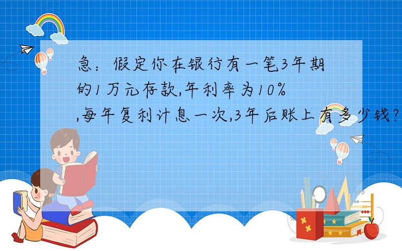 急：假定你在银行有一笔3年期的1万元存款,年利率为10%,每年复利计息一次,3年后账上有多少钱?需要计算公示和标准答案!