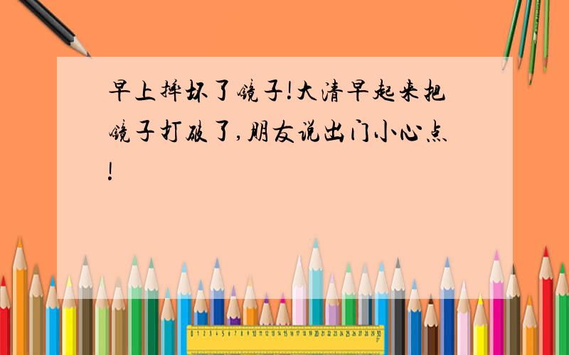 早上摔坏了镜子!大清早起来把镜子打破了,朋友说出门小心点!