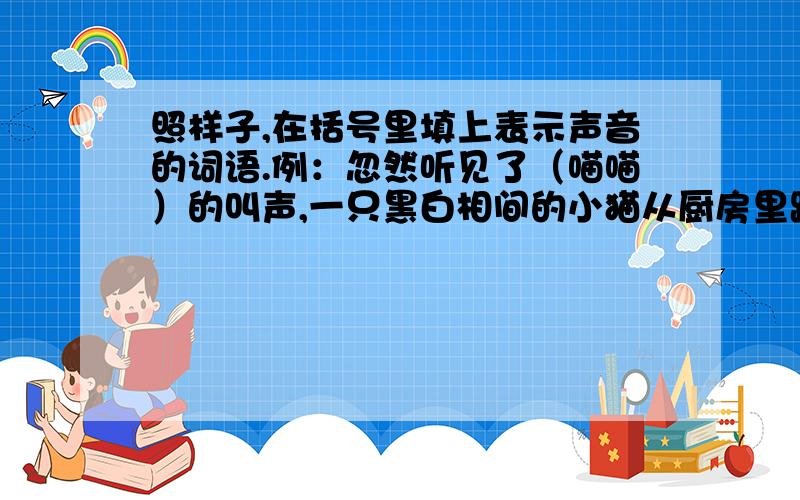 照样子,在括号里填上表示声音的词语.例：忽然听见了（喵喵）的叫声,一只黑白相间的小猫从厨房里跑出来1.房间里真安静,连（ ）的钟声都听得见.2、（ ）的流水声从远处传来.3.马路上,“