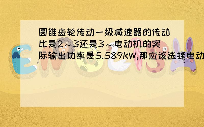 圆锥齿轮传动一级减速器的传动比是2～3还是3～电动机的实际输出功率是5.589KW,那应该选择电动机额定功率是5.5还是7.5的?