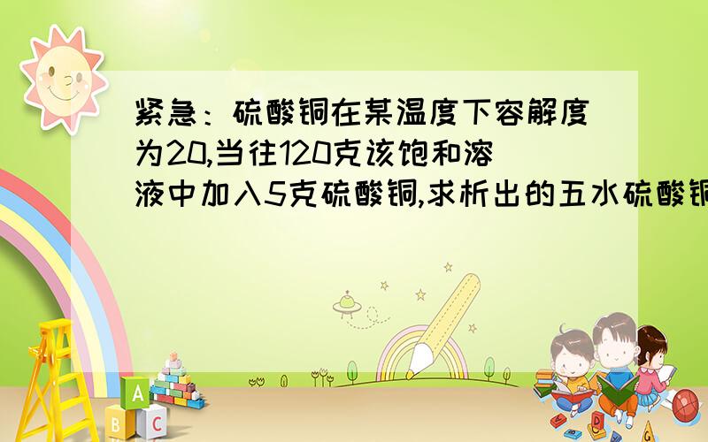 紧急：硫酸铜在某温度下容解度为20,当往120克该饱和溶液中加入5克硫酸铜,求析出的五水硫酸铜的质量