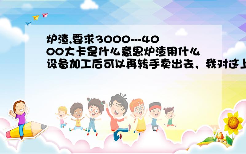 炉渣,要求3000---4000大卡是什么意思炉渣用什么设备加工后可以再转手卖出去，我对这上面不懂，但看到网上有许多人收购，这上面是不是市场比较大啊