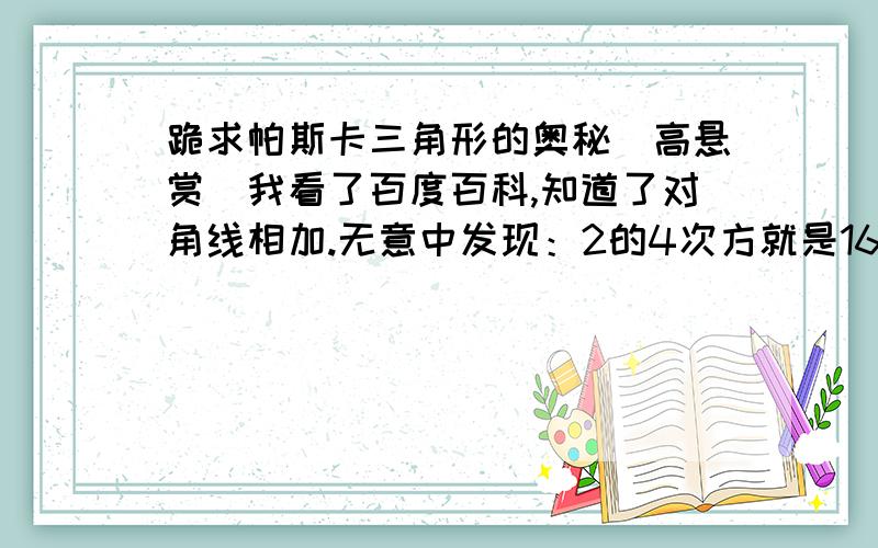 跪求帕斯卡三角形的奥秘（高悬赏）我看了百度百科,知道了对角线相加.无意中发现：2的4次方就是16,而第四排帕斯卡三角形数字相加就是16,而且2的3次方是8,而第三排帕斯卡三角形相加就等