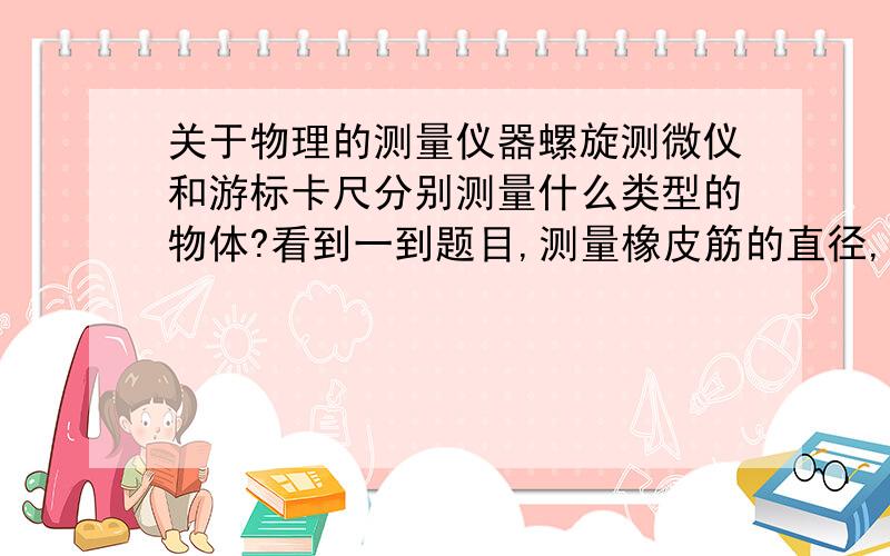 关于物理的测量仪器螺旋测微仪和游标卡尺分别测量什么类型的物体?看到一到题目,测量橡皮筋的直径,答案说要问螺旋测微仪,那游标卡尺就不行吗?