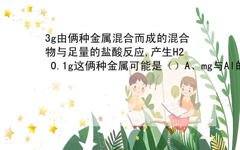 3g由俩种金属混合而成的混合物与足量的盐酸反应,产生H2 0.1g这俩种金属可能是（）A、mg与Al的混合物 B、Mg与Fe的混合物 C、Al与Fe的混合物 D、Fe与Zn的混合物