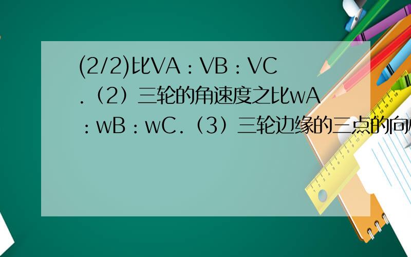 (2/2)比VA：VB：VC.（2）三轮的角速度之比wA：wB：wC.（3）三轮边缘的三点的向心加速度之比aA：aB：aC.