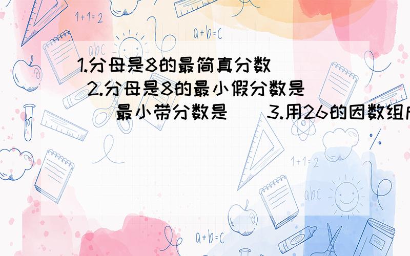 1.分母是8的最简真分数（） 2.分母是8的最小假分数是（）最小带分数是（）3.用26的因数组成的真分数有（）4.用3,4,5组成的最小带分数是（）最大带分数是（）（分数部分是真分数）