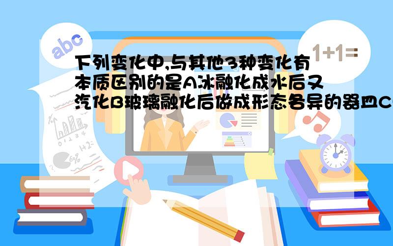 下列变化中,与其他3种变化有本质区别的是A冰融化成水后又汽化B玻璃融化后做成形态各异的器皿C蜡烛先熔化后燃烧